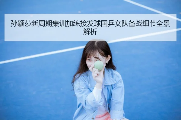 孙颖莎新周期集训加练接发球国乒女队备战细节全景解析（JIUYOU）