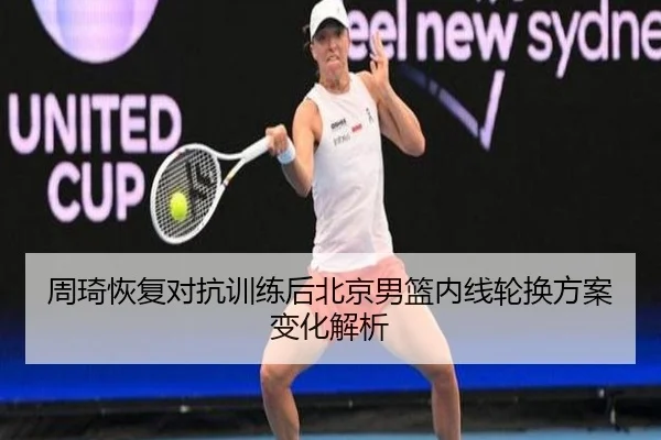 周琦恢复对抗训练后北京男篮内线轮换方案变化解析（JIUYOU）