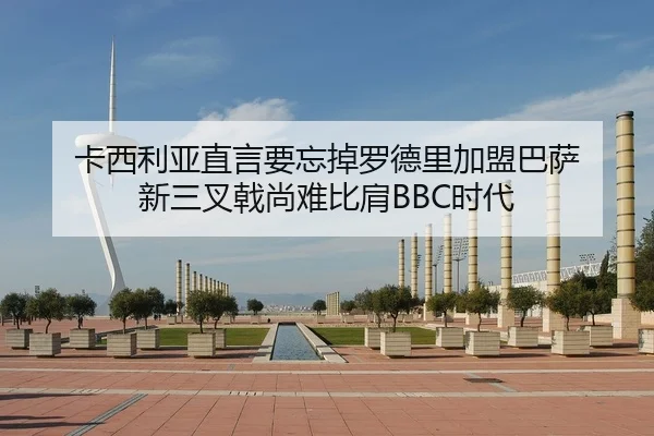 卡西利亚直言要忘掉罗德里加盟巴萨 新三叉戟尚难比肩BBC时代（JIUYOU）